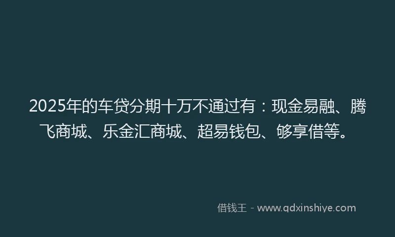 2025年的车贷分期十万不通过有：现金易融、腾飞商城、乐金汇商城、超易钱包、够享借等。