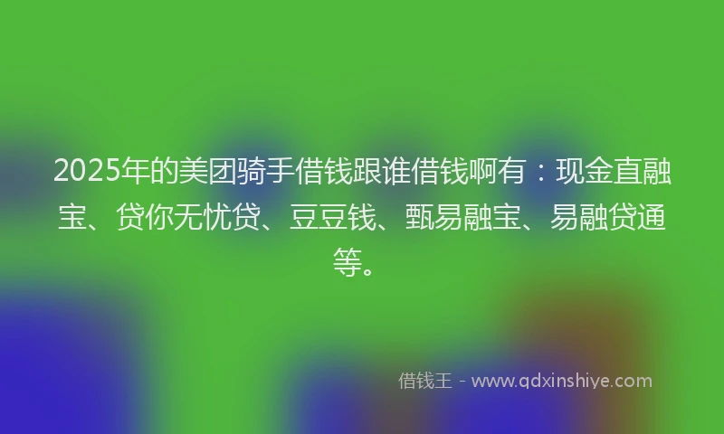 2025年的美团骑手借钱跟谁借钱啊有：现金直融宝、贷你无忧贷、豆豆钱、甄易融宝、易融贷通等。