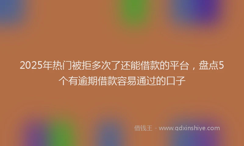 2025年热门被拒多次了还能借款的平台，盘点5个有逾期借款容易通过的口子