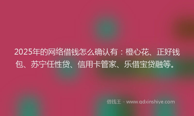 2025年的网络借钱怎么确认有：橙心花、正好钱包、苏宁任性贷、信用卡管家、乐借宝贷融等。