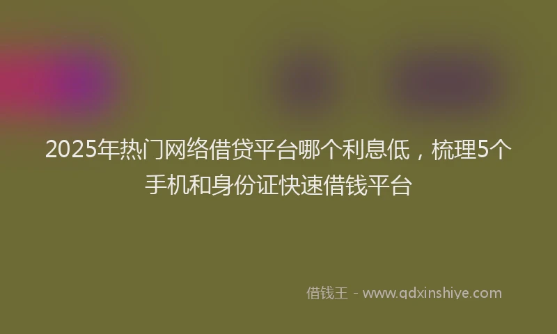 2025年热门网络借贷平台哪个利息低，梳理5个手机和身份证快速借钱平台