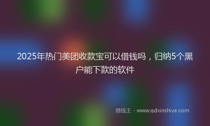 2025年热门美团收款宝可以借钱吗，归纳5个黑户能下款的软件