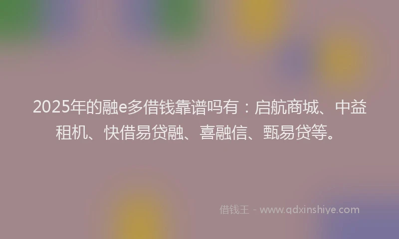 2025年的融e多借钱靠谱吗有：启航商城、中益租机、快借易贷融、喜融信、甄易贷等。