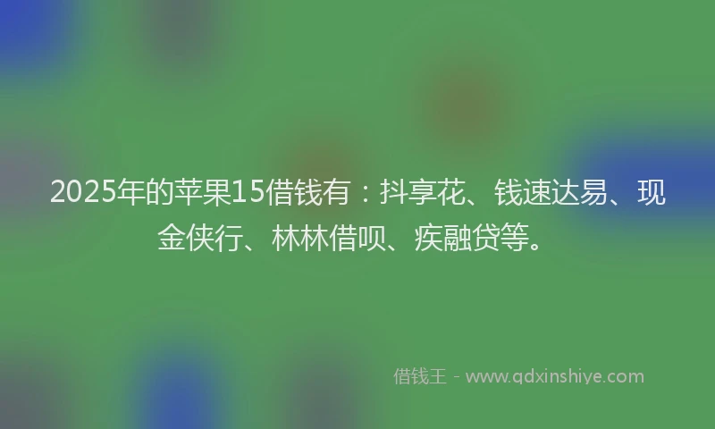 2025年的苹果15借钱有：抖享花、钱速达易、现金侠行、林林借呗、疾融贷等。