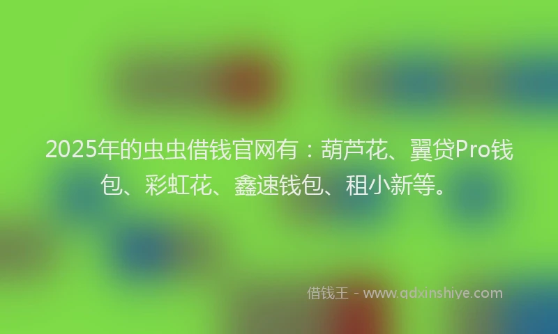 2025年的虫虫借钱官网有：葫芦花、翼贷Pro钱包、彩虹花、鑫速钱包、租小新等。