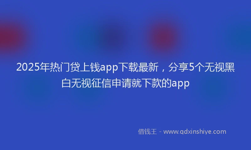 2025年热门贷上钱app下载最新，分享5个无视黑白无视征信申请就下款的app