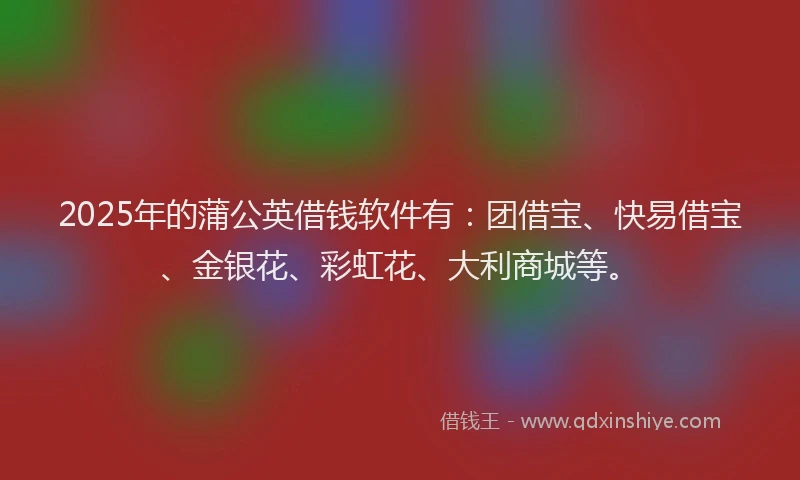 2025年的蒲公英借钱软件有：团借宝、快易借宝、金银花、彩虹花、大利商城等。