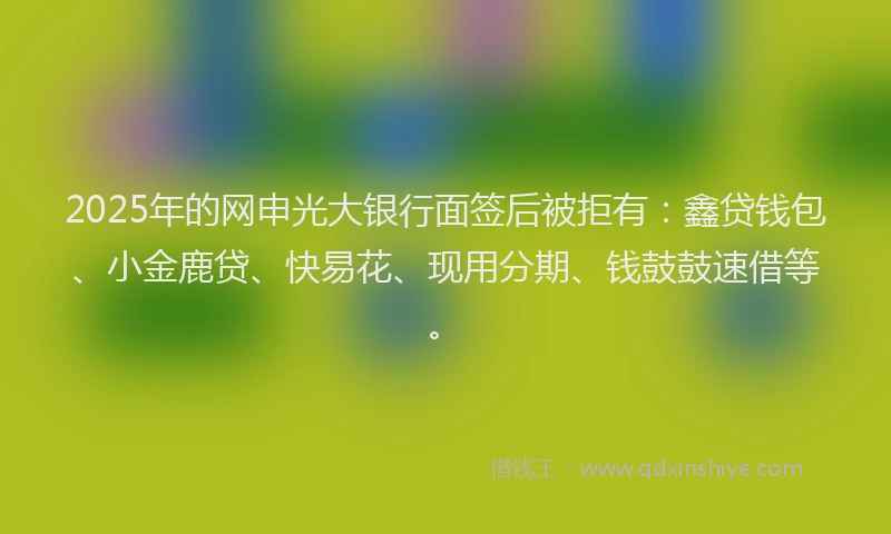 2025年的网申光大银行面签后被拒有：鑫贷钱包、小金鹿贷、快易花、现用分期、钱鼓鼓速借等。