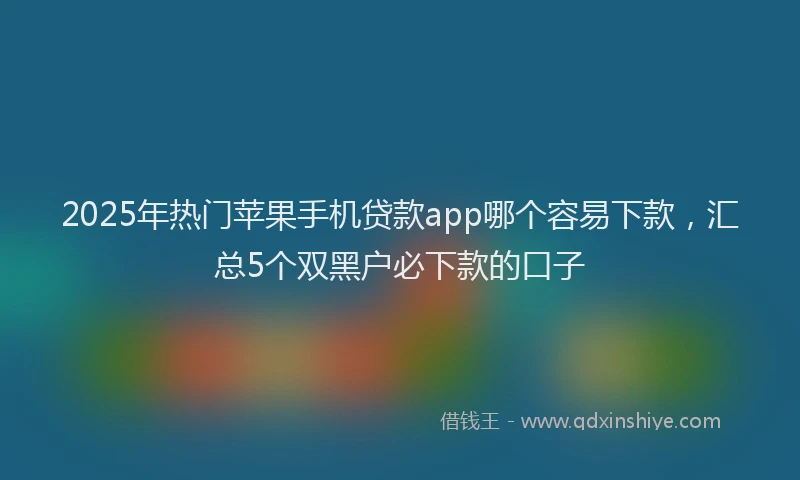 2025年热门苹果手机贷款app哪个容易下款，汇总5个双黑户必下款的口子
