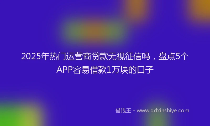 2025年热门运营商贷款无视征信吗，盘点5个APP容易借款1万块的口子