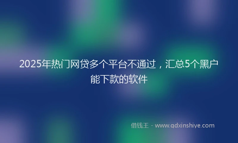 2025年热门网贷多个平台不通过，汇总5个黑户能下款的软件