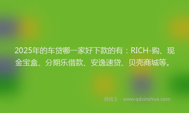 2025年的车贷哪一家好下款的有：RICH-购、现金宝盒、分期乐借款、安逸速贷、贝壳商城等。