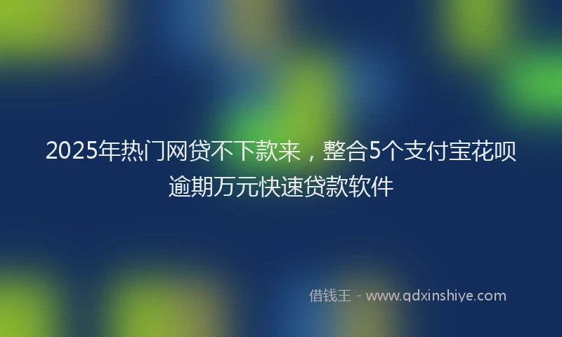 2025年热门网贷不下款来，整合5个支付宝花呗逾期万元快速贷款软件