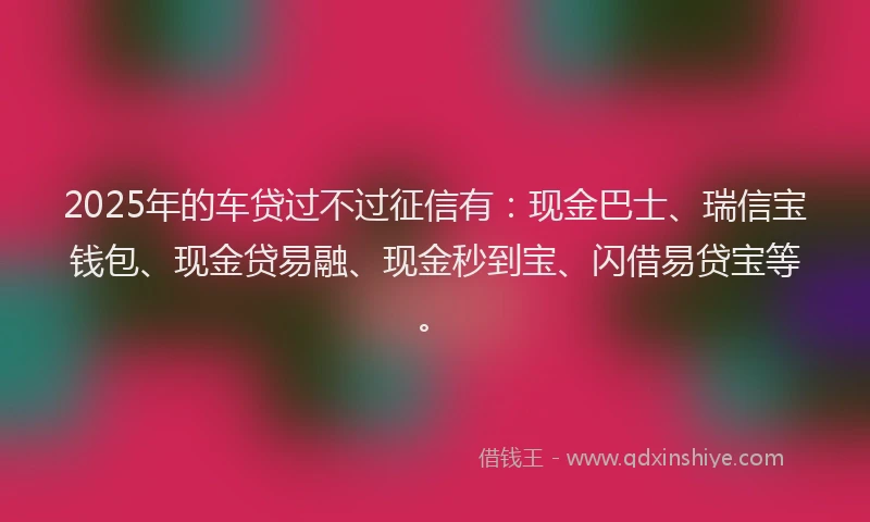 2025年的车贷过不过征信有：现金巴士、瑞信宝钱包、现金贷易融、现金秒到宝、闪借易贷宝等。