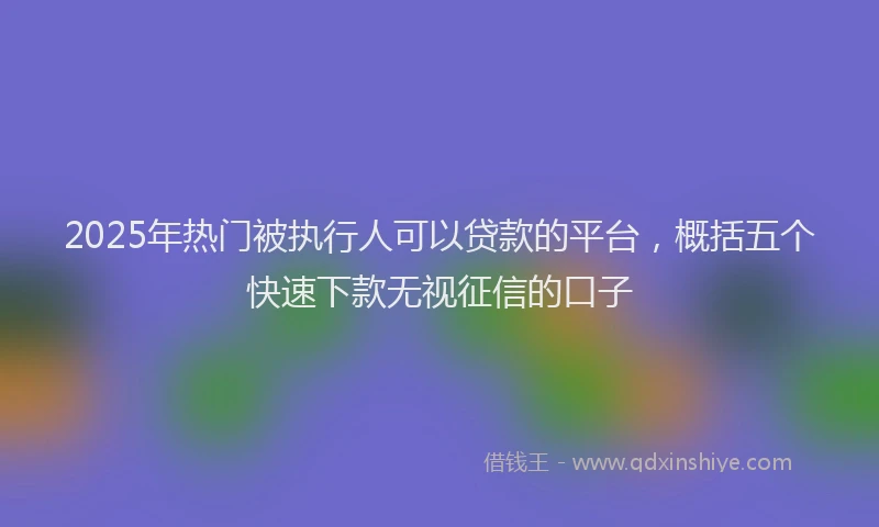 2025年热门被执行人可以贷款的平台，概括五个快速下款无视征信的口子