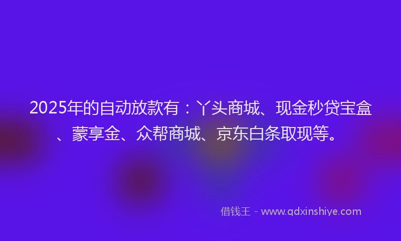 2025年的自动放款有：丫头商城、现金秒贷宝盒、蒙享金、众帮商城、京东白条取现等。