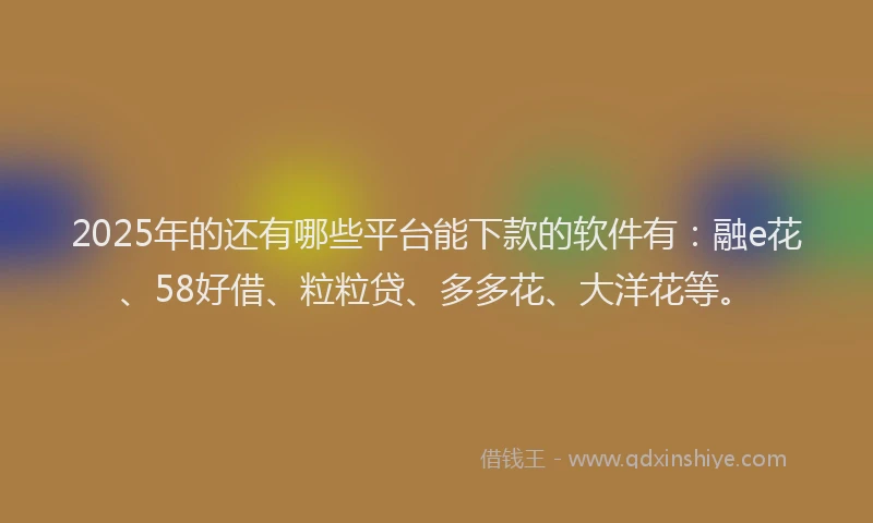 2025年的还有哪些平台能下款的软件有：融e花、58好借、粒粒贷、多多花、大洋花等。