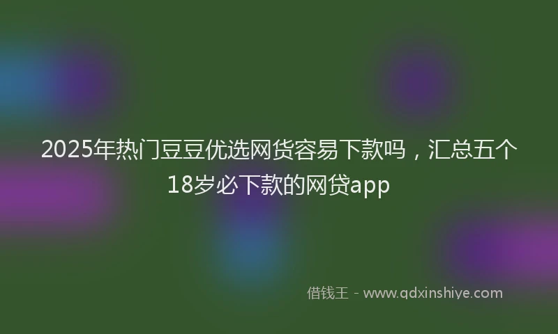 2025年热门豆豆优选网货容易下款吗，汇总五个18岁必下款的网贷app