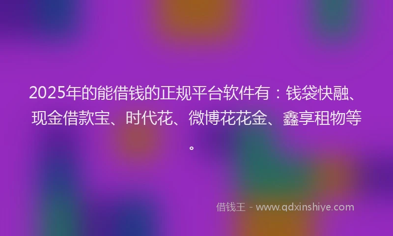 2025年的能借钱的正规平台软件有：钱袋快融、现金借款宝、时代花、微博花花金、鑫享租物等。