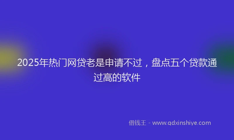2025年热门网贷老是申请不过，盘点五个贷款通过高的软件