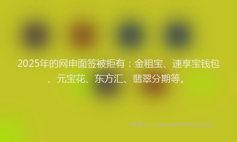 2025年的网申面签被拒有：金租宝、速享宝钱包、元宝花、东方汇、翡翠分期等。