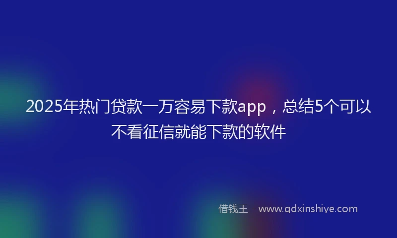 2025年热门贷款一万容易下款app，总结5个可以不看征信就能下款的软件