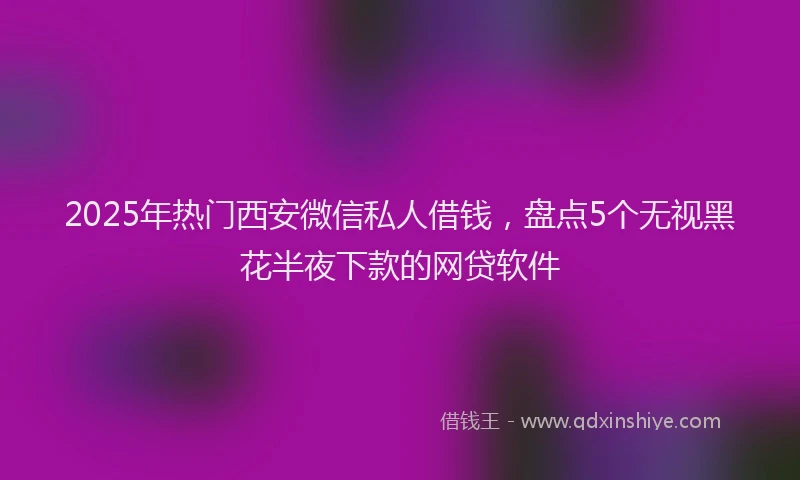 2025年热门西安微信私人借钱，盘点5个无视黑花半夜下款的网贷软件