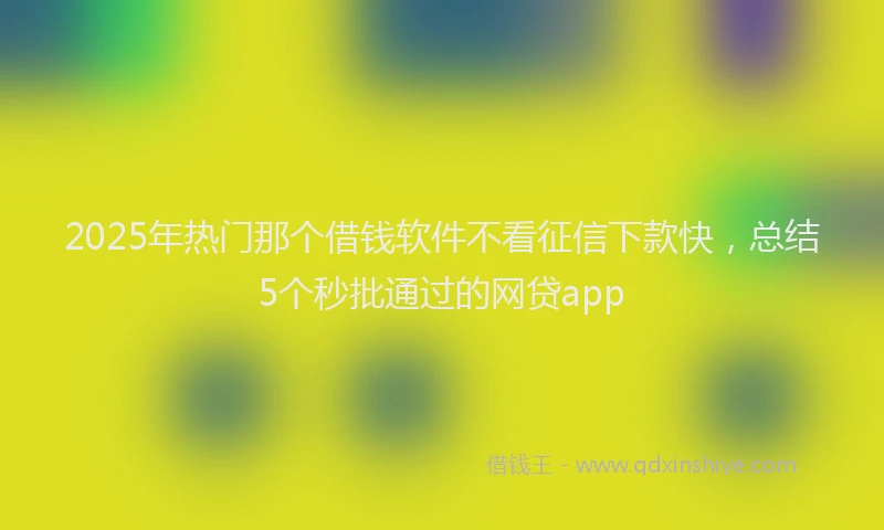 2025年热门那个借钱软件不看征信下款快，总结5个秒批通过的网贷app
