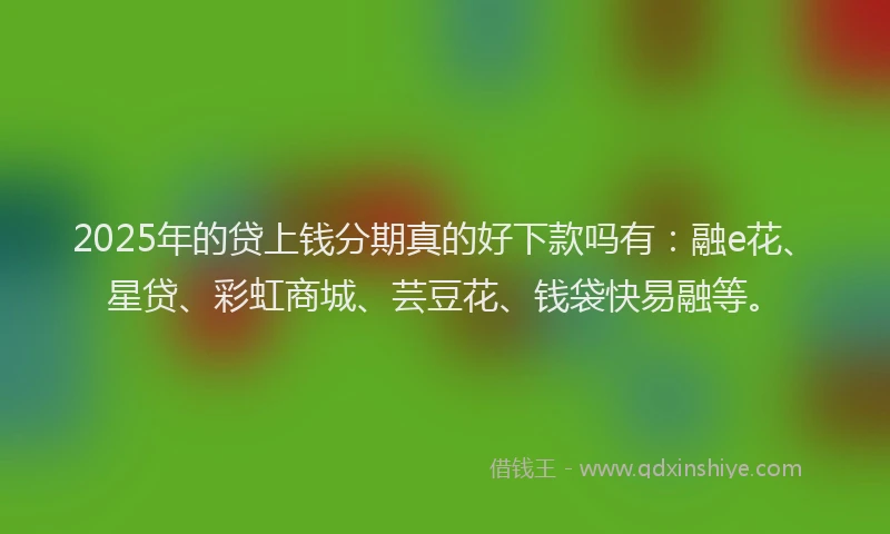 2025年的贷上钱分期真的好下款吗有：融e花、星贷、彩虹商城、芸豆花、钱袋快易融等。