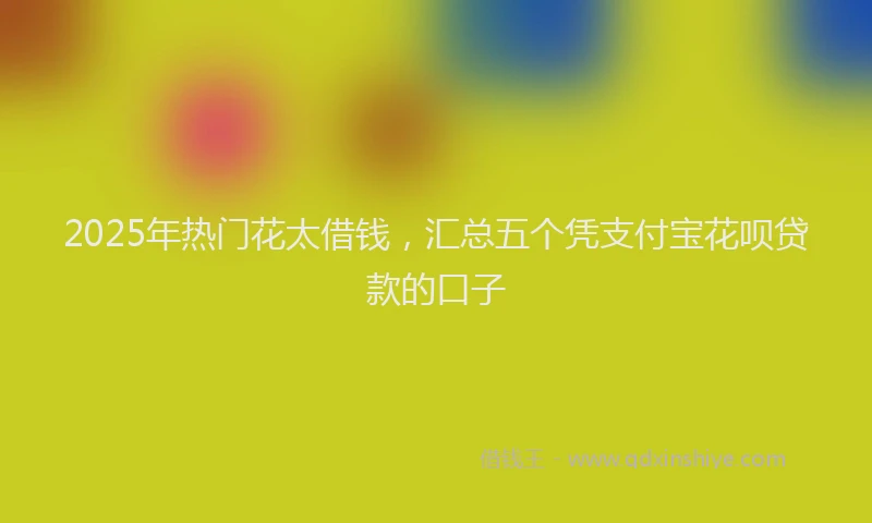 2025年热门花太借钱，汇总五个凭支付宝花呗贷款的口子