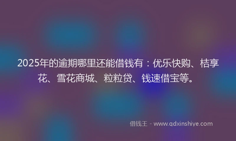 2025年的逾期哪里还能借钱有：优乐快购、桔享花、雪花商城、粒粒贷、钱速借宝等。