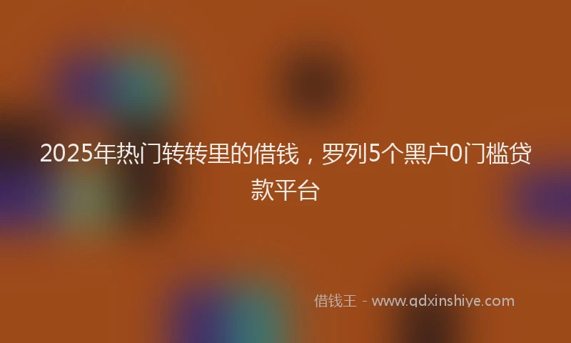 2025年热门转转里的借钱，罗列5个黑户0门槛贷款平台