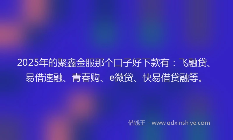 2025年的聚鑫金服那个囗子好下款有：飞融贷、易借速融、青春购、e微贷、快易借贷融等。