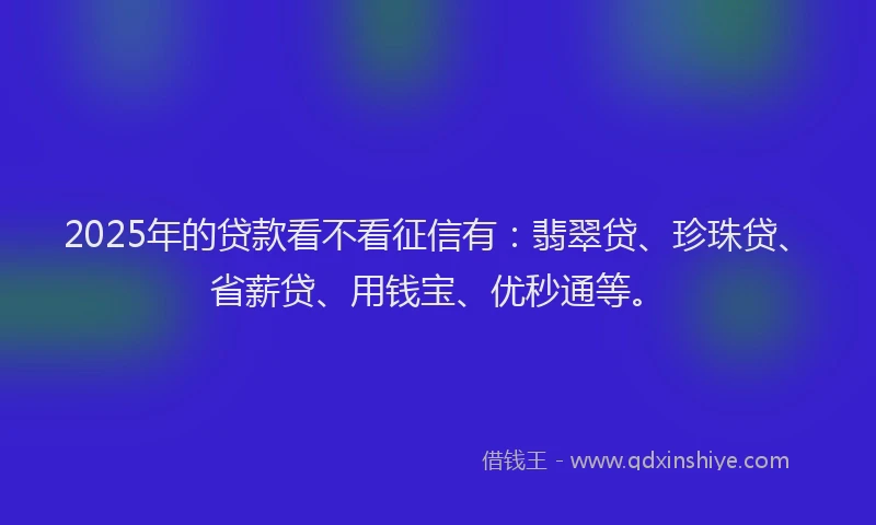 2025年的贷款看不看征信有：翡翠贷、珍珠贷、省薪贷、用钱宝、优秒通等。