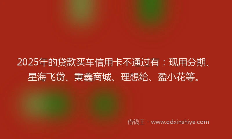 2025年的贷款买车信用卡不通过有：现用分期、星海飞贷、秉鑫商城、理想给、盈小花等。