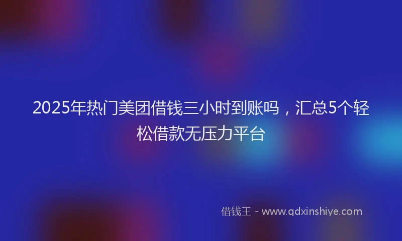 2025年热门美团借钱三小时到账吗，汇总5个轻松借款无压力平台