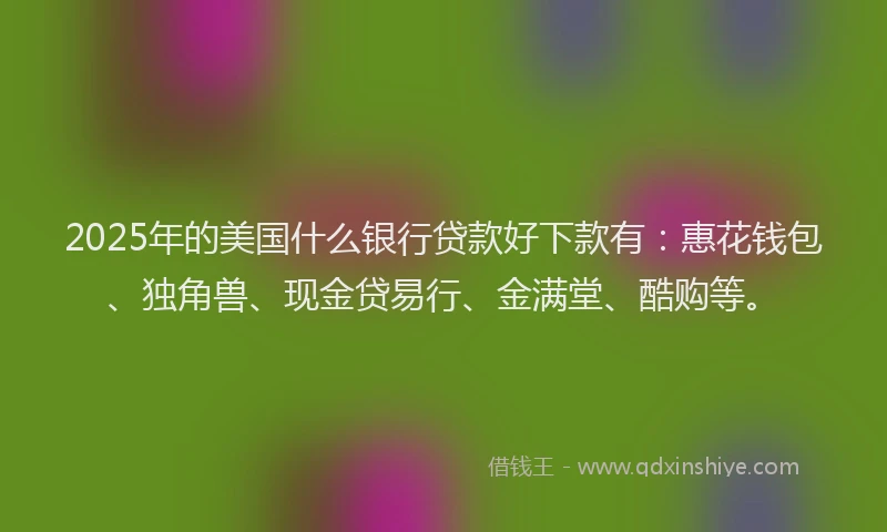 2025年的美国什么银行贷款好下款有：惠花钱包、独角兽、现金贷易行、金满堂、酷购等。