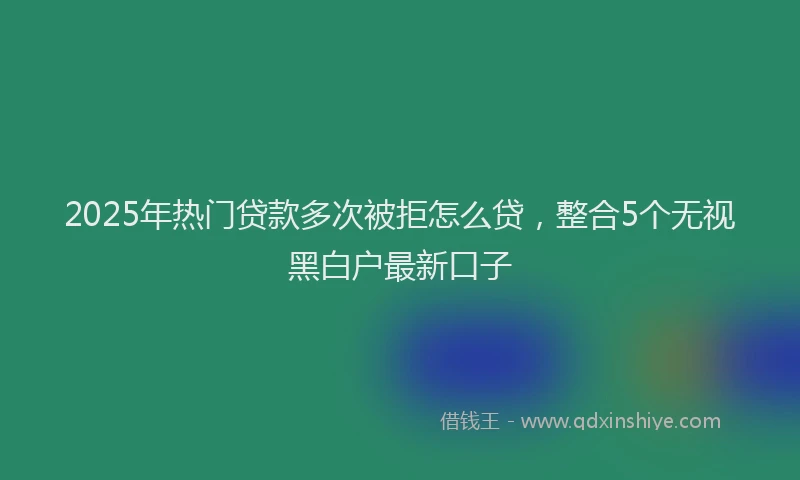 2025年热门贷款多次被拒怎么贷，整合5个无视黑白户最新口子