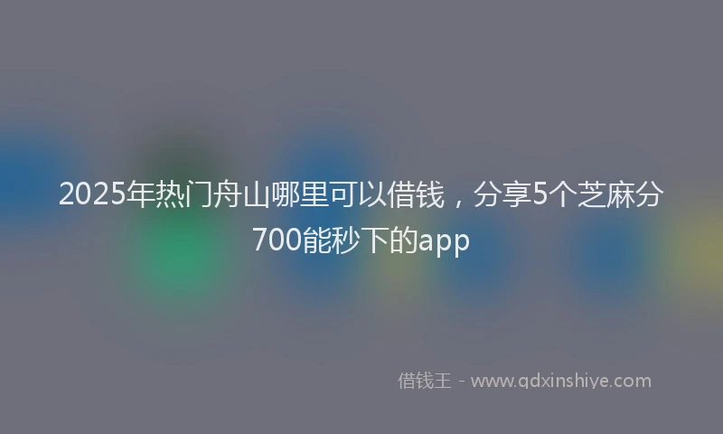 2025年热门舟山哪里可以借钱，分享5个芝麻分700能秒下的app