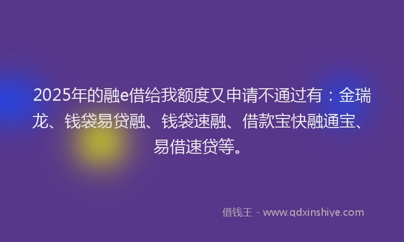 2025年的融e借给我额度又申请不通过有：金瑞龙、钱袋易贷融、钱袋速融、借款宝快融通宝、易借速贷等。