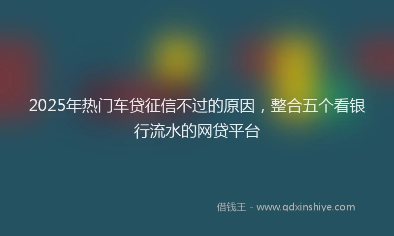 2025年热门车贷征信不过的原因，整合五个看银行流水的网贷平台