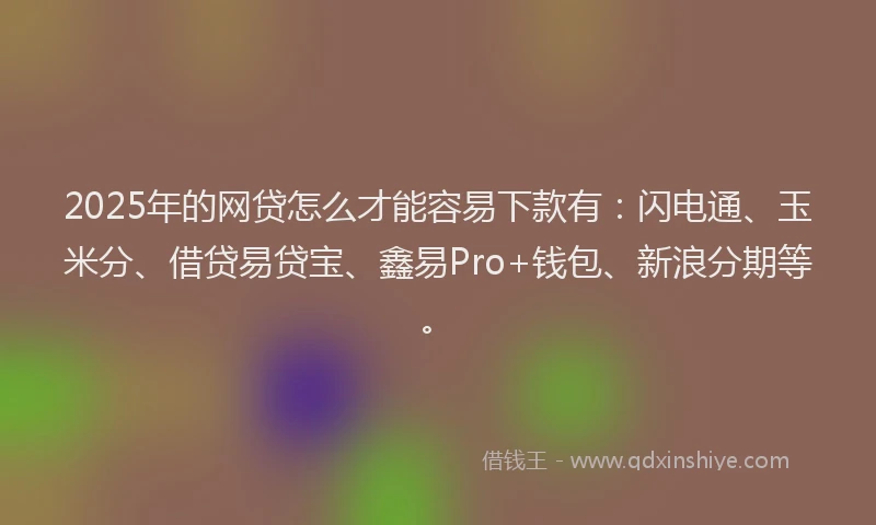 2025年的网贷怎么才能容易下款有：闪电通、玉米分、借贷易贷宝、鑫易Pro+钱包、新浪分期等。