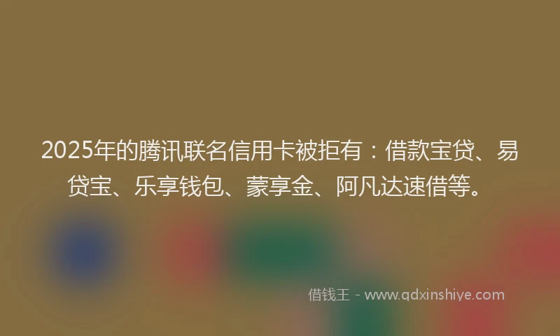 2025年的腾讯联名信用卡被拒有：借款宝贷、易贷宝、乐享钱包、蒙享金、阿凡达速借等。
