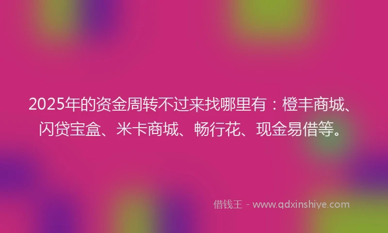 2025年的资金周转不过来找哪里有：橙丰商城、闪贷宝盒、米卡商城、畅行花、现金易借等。