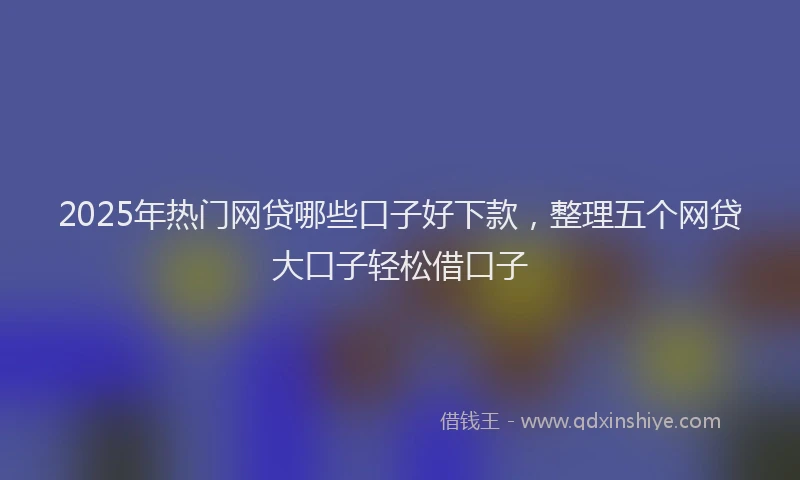 2025年热门网贷哪些口子好下款，整理五个网贷大口子轻松借口子