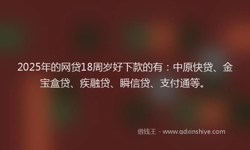 2025年的网贷18周岁好下款的有：中原快贷、金宝盒贷、疾融贷、瞬信贷、支付通等。
