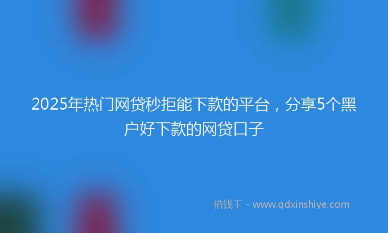 2025年热门网贷秒拒能下款的平台，分享5个黑户好下款的网贷口子