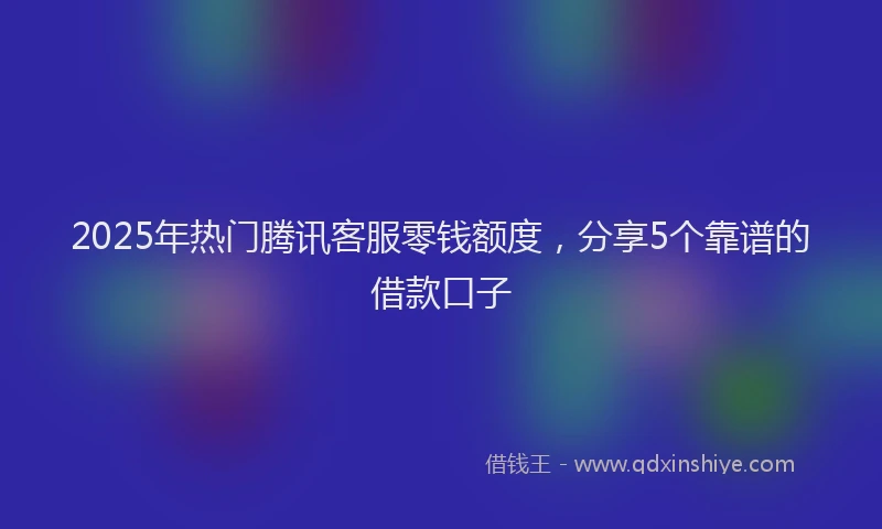 2025年热门腾讯客服零钱额度，分享5个靠谱的借款口子