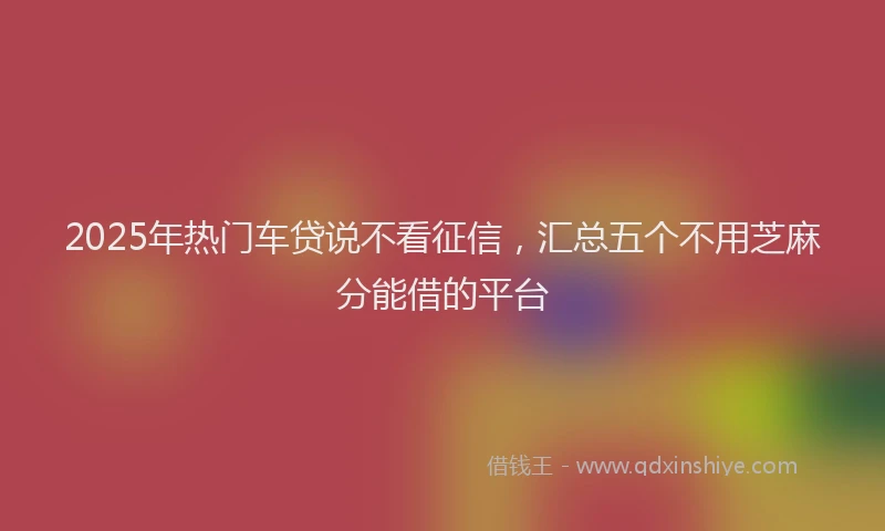 2025年热门车贷说不看征信，汇总五个不用芝麻分能借的平台