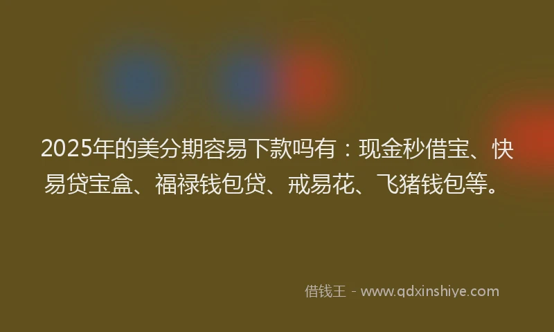 2025年的美分期容易下款吗有：现金秒借宝、快易贷宝盒、福禄钱包贷、戒易花、飞猪钱包等。
